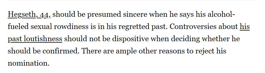 Hegseth, 44, should be presumed sincere when he says his alcohol-fueled sexual rowdiness is in his regretted past. Controversies about his past loutishness should not be dispositive when deciding whether he should be confirmed. There are ample other reasons to reject his nomination.