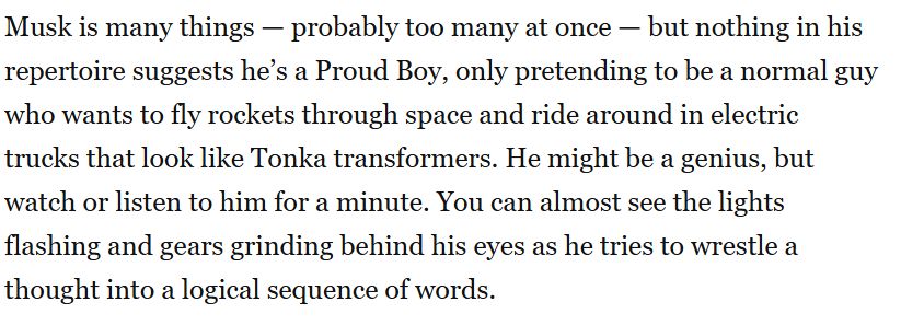 Musk is many things — probably too many at once — but nothing in his repertoire suggests he’s a Proud Boy, only pretending to be a normal guy who wants to fly rockets through space and ride around in electric trucks that look like Tonka transformers. He might be a genius, but watch or listen to him for a minute. You can almost see the lights flashing and gears grinding behind his eyes as he tries to wrestle a thought into a logical sequence of words.