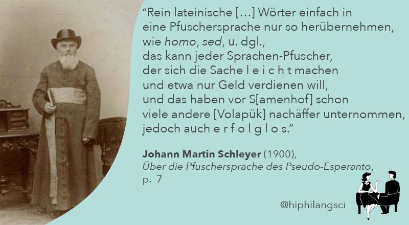 Rein lateinische Wörter einfach in eine Pfuschersprache nur so herübernehmen, wie homo, sed und dergleichen, das kann jeder Sprachen-Pfuscher, der sich die Sache leicht machen und etwa nur Geld verdienen will, und das haben vor Samenhof schon viele andere Volapük-Nachäffer unternommen, jedoch auch erfolglos. (Johann Martin Schleyer 1900: 7)
