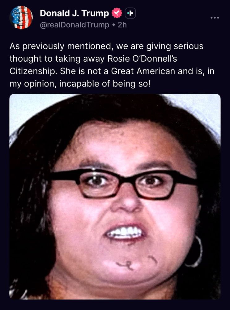 Truth social post says: Donald J. Trump @realDonald Trump • 2h As previously mentioned, we are giving serious thought to taking away Rosie O'Donnell's Citizenship. She is not a Great American and is, in my opinion, incapable of being so! [the post includes a fake image of rosie odonnell's face blown up like a balloon)