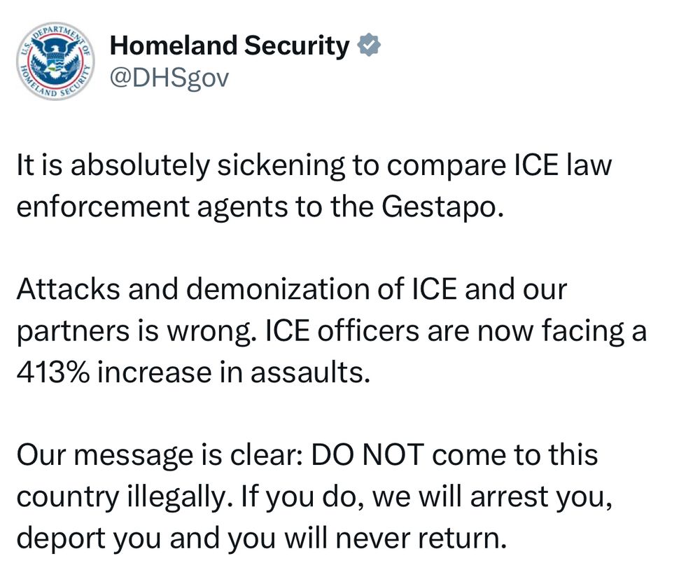 Homeland Security &
@DHSgov
It is absolutely sickening to compare ICE law enforcement agents to the Gestapo.
Attacks and demonization of ICE and our partners is wrong. ICE officers are now facing a 413% increase in assaults.
Our message is clear: DO NOT come to this country illegally. If you do, we will arrest you, deport you and you will never return.