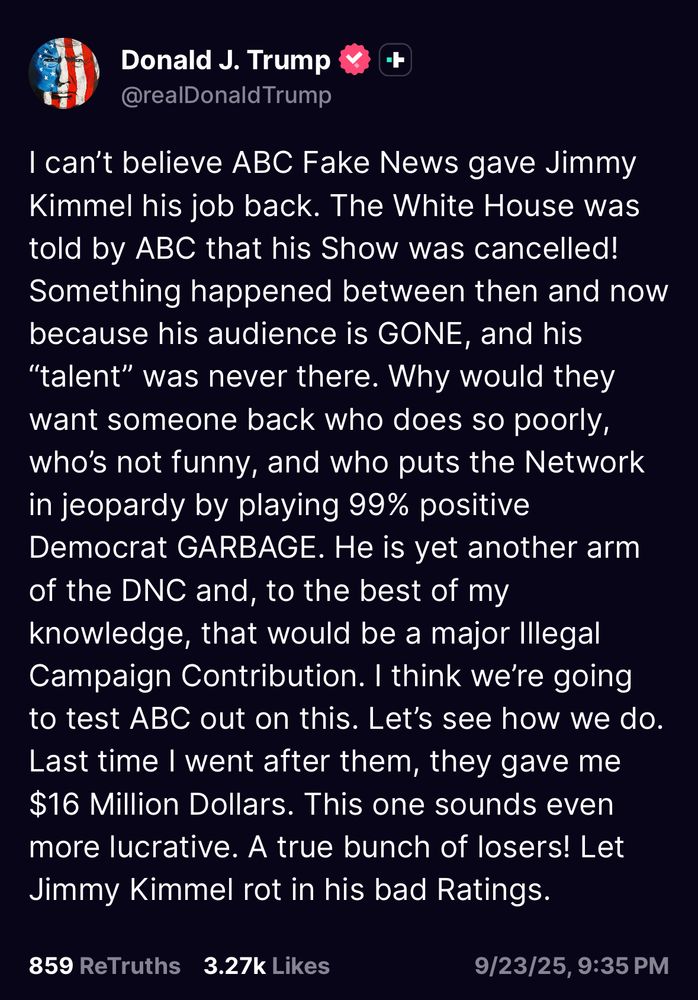 Donald J. Trump
@realDonald Trump
I can't believe ABC Fake News gave Jimmy Kimmel his job back. The White House was told by ABC that his Show was cancelled!
Something happened between then and now because his audience is GONE, and his
"talent" was never there. Why would they want someone back who does so poorly, who's not funny, and who puts the Network in jeopardy by playing 99% positive Democrat GARBAGE. He is yet another arm of the DNC and, to the best of my knowledge, that would be a major Illegal Campaign Contribution. I think we're going to test ABC out on this. Let's see how we do.
Last time I went after them, they gave me $16 Million Dollars. This one sounds even more lucrative. A true bunch of losers! Let Jimmy Kimmel rot in his bad Ratings.
859 ReTruths 3.27k Likes
9/23/25, 9:35 PM