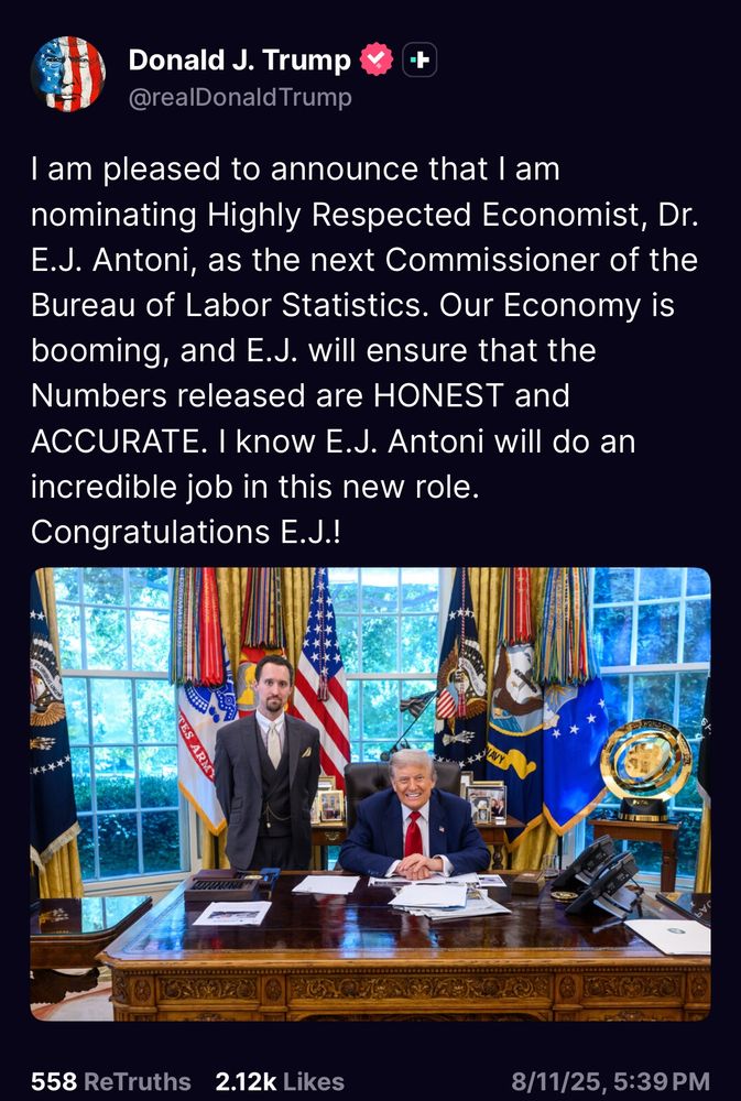 screenshot shows a photo of Trump smiling like a cheshire cat while sitting at the resolute desk while a younger man with round eyes stands next to him with his arms behind his back. The text of the truth social post it goes with says: Donald J. Trump
@realDonald Trump
I am pleased to announce that l am nominating Highly Respected Economist, Dr.
E.J. Antoni, as the next Commissioner of the Bureau of Labor Statistics. Our Economy is booming, and E.J. will ensure that the Numbers released are HONEST and ACCURATE. I know E.J. Antoni will do an incredible job in this new role.
Congratulations E.J.!
558 ReTruths
2.12k Likes
8/11/25, 5:39 PM