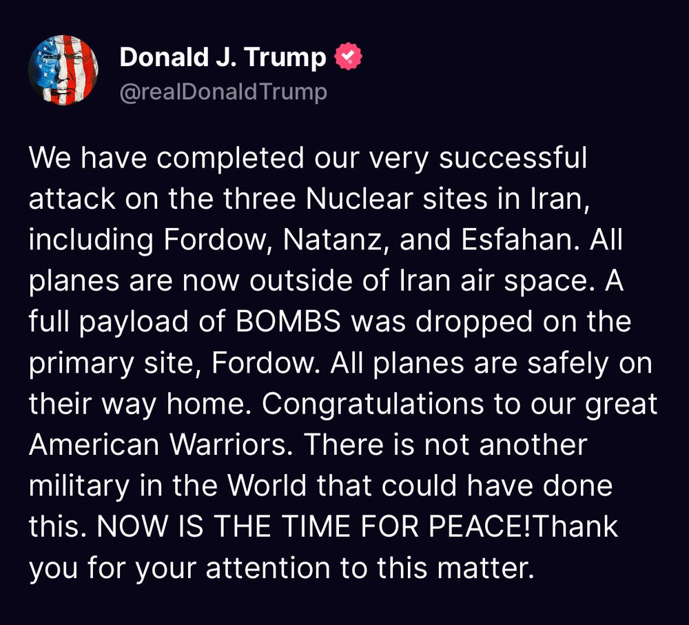 Donald J. Trump & @realDonald Trump
We have completed our very successful attack on the three Nuclear sites in Iran, including Fordow, Natanz, and Esfahan. All planes are now outside of Iran air space. A full payload of BOMBS was dropped on the primary site, Fordow. All planes are safely on their way home. Congratulations to our great American Warriors. There is not another military in the World that could have done this. NOW IS THE TIME FOR PEACE!Thank you for your attention to this matter.