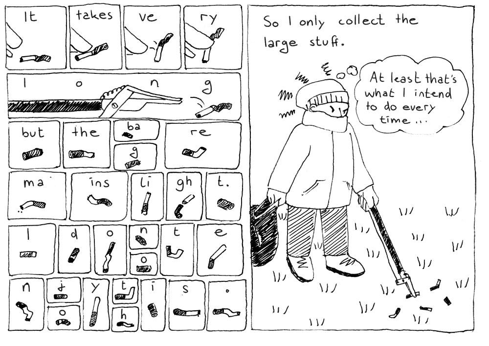 Many panels with each one cigarette butt:
It takes ve ry loooooong but the ba g re ma ins li gh t.
I d o n o t e n j o y t h i s .

One large panel: So I only collect large stuff. (The person grumpily picks up more butts and thinks &quot;At least that's what I intend to do every time...&quot;)