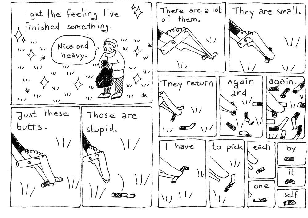 I get the feeling I've finished something. (The person holds the garbage sack up and says &quot;Nice and heavy&quot;.)
Just these butts. (The litter picker picks a cigarette butt.)
Those are stupid. (The butt falls back down on the ground.)

Now for every panel there's more cigarette butts:
There are a lot of them.
They are small.
They return
again an
again.
I have
to pick
each
one
by
it
self.