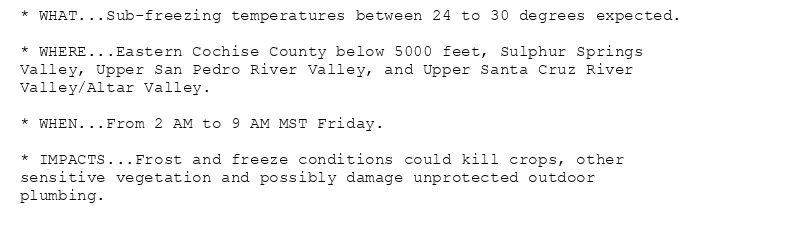 * WHAT...Sub-freezing temperatures between 24 to 30 degrees expected.

* WHERE...Eastern Cochise County below 5000 feet, Sulphur Springs
Valley, Upper San Pedro River Valley, and Upper Santa Cruz River
Valley/Altar Valley.

* WHEN...From 2 AM to 9 AM MST Friday.

* IMPACTS...Frost and freeze conditions could kill crops, other
sensitive vegetation and possibly damage unprotected outdoor
plumbing.