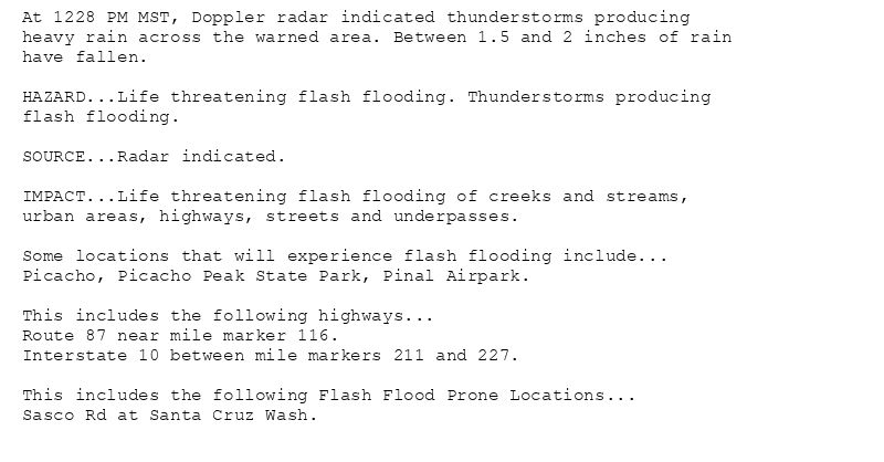 At 1228 PM MST, Doppler radar indicated thunderstorms producing
heavy rain across the warned area. Between 1.5 and 2 inches of rain
have fallen.

HAZARD...Life threatening flash flooding. Thunderstorms producing
flash flooding.

SOURCE...Radar indicated.

IMPACT...Life threatening flash flooding of creeks and streams,
urban areas, highways, streets and underpasses.

Some locations that will experience flash flooding include...
Picacho, Picacho Peak State Park, Pinal Airpark.

This includes the following highways...
Route 87 near mile marker 116.
Interstate 10 between mile markers 211 and 227.

This includes the following Flash Flood Prone Locations...
Sasco Rd at Santa Cruz Wash.