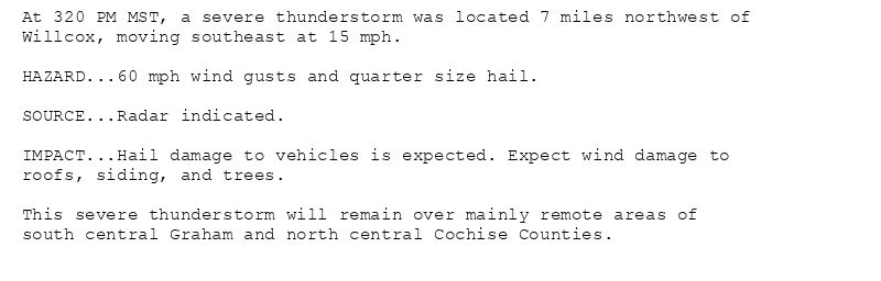 At 320 PM MST, a severe thunderstorm was located 7 miles northwest of
Willcox, moving southeast at 15 mph.

HAZARD...60 mph wind gusts and quarter size hail.

SOURCE...Radar indicated.

IMPACT...Hail damage to vehicles is expected. Expect wind damage to
roofs, siding, and trees.

This severe thunderstorm will remain over mainly remote areas of
south central Graham and north central Cochise Counties.