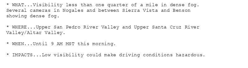 * WHAT...Visibility less than one quarter of a mile in dense fog.
Several cameras in Nogales and between Sierra Vista and Benson
showing dense fog.

* WHERE...Upper San Pedro River Valley and Upper Santa Cruz River
Valley/Altar Valley.

* WHEN...Until 9 AM MST this morning.

* IMPACTS...Low visibility could make driving conditions hazardous.