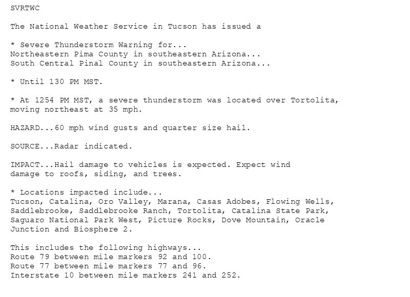 SVRTWC

The National Weather Service in Tucson has issued a

* Severe Thunderstorm Warning for...
Northeastern Pima County in southeastern Arizona...
South Central Pinal County in southeastern Arizona...

* Until 130 PM MST.

* At 1254 PM MST, a severe thunderstorm was located over Tortolita,
moving northeast at 35 mph.

HAZARD...60 mph wind gusts and quarter size hail.

SOURCE...Radar indicated.

IMPACT...Hail damage to vehicles is expected. Expect wind
damage to roofs, siding, and trees.

* Locations impacted include...
Tucson, Catalina, Oro Valley, Marana, Casas Adobes, Flowing Wells,
Saddlebrooke, Saddlebrooke Ranch, Tortolita, Catalina State Park,
Saguaro National Park West, Picture Rocks, Dove Mountain, Oracle
Junction and Biosphere 2.

This includes the following highways...
Route 79 between mile markers 92 and 100.
Route 77 between mile markers 77 and 96.
Interstate 10 between mile markers 241 and 252.