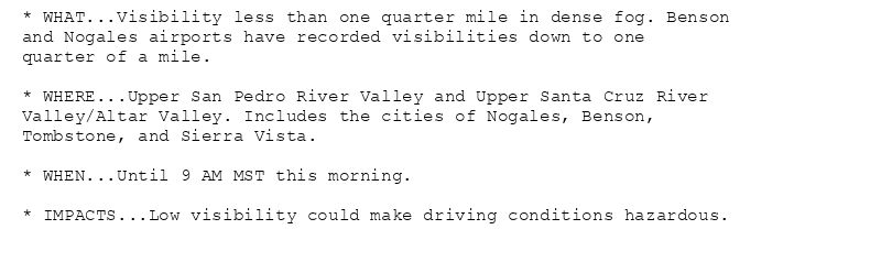 * WHAT...Visibility less than one quarter mile in dense fog. Benson
and Nogales airports have recorded visibilities down to one
quarter of a mile.

* WHERE...Upper San Pedro River Valley and Upper Santa Cruz River
Valley/Altar Valley. Includes the cities of Nogales, Benson,
Tombstone, and Sierra Vista.

* WHEN...Until 9 AM MST this morning.

* IMPACTS...Low visibility could make driving conditions hazardous.