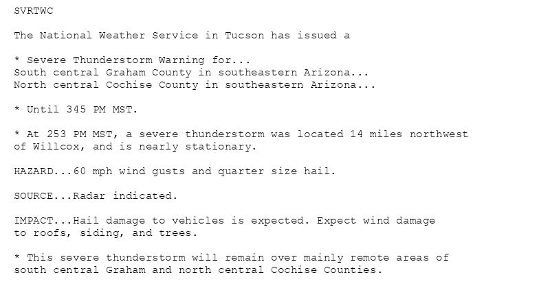 SVRTWC

The National Weather Service in Tucson has issued a

* Severe Thunderstorm Warning for...
South central Graham County in southeastern Arizona...
North central Cochise County in southeastern Arizona...

* Until 345 PM MST.

* At 253 PM MST, a severe thunderstorm was located 14 miles northwest
of Willcox, and is nearly stationary.

HAZARD...60 mph wind gusts and quarter size hail.

SOURCE...Radar indicated.

IMPACT...Hail damage to vehicles is expected. Expect wind damage
to roofs, siding, and trees.

* This severe thunderstorm will remain over mainly remote areas of
south central Graham and north central Cochise Counties.
