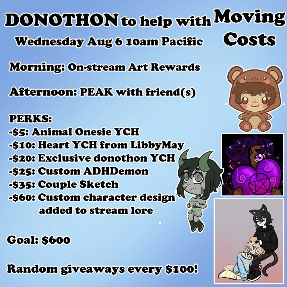 Donothon to help with moving costs.
Wednesday August 6th at 10am Pacific.
Morning: On-stream Art Rewards
Afternoon: PEAK (game) With Friends
PERKS:
$5 Animal Onesie YCH
$10 Heart YCH from LibbyMay
$20 Exclusive donothon YCH
$25 Custom ADHDemon
$35 Couple sketch
$60 Custom character design added to stream lore
Goal: $600
Random giveaways every $100!