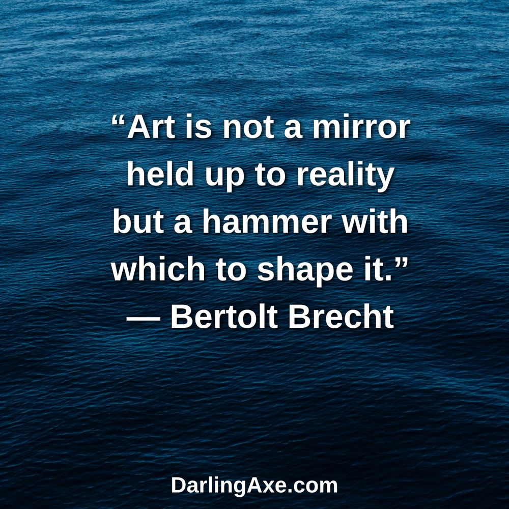 “Art is not a mirror held up to reality but a hammer with which to shape it.” — Bertolt Brecht