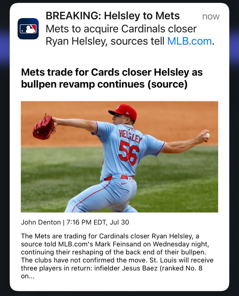“BREAKING: Helsley to Mets

Mets to acquire Cardinals closer Ryan Helsley, sources tell MLB.com.

Mets trade for Cards closer Helsley as bullpen revamp continues (source)

[IN THE MIDDLE OF THIS IMAGE IS A PHOTO OF HELSLEY PITCHING IN HIS RED AND LIGHT-BLUE CARDINALS UNIFORM]

John Denton | 7:16 PM EDT, Jul 30

The Mets are trading for Cardinals closer Ryan Helsley, a source told MLB.com's Mark Feinsand on Wednesday night, continuing their reshaping of the back end of their bullpen.

The clubs have not confirmed the move. St. Louis will receive three players in return: infielder Jesus Baez (ranked No. 8….”