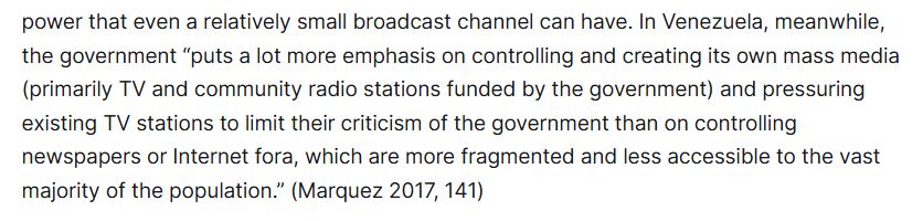 power that even a relatively small broadcast channel can have. In Venezuela, meanwhile, the government “puts a lot more emphasis on controlling and creating its own mass media (primarily TV and community radio stations funded by the government) and pressuring existing TV stations to limit their criticism of the government than on controlling newspapers or Internet fora, which are more fragmented and less accessible to the vast majority of the population.” (Marquez 2017, 141)