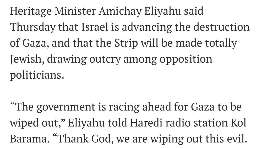 Heritage Minister Amichay Eliyahu said Thursday that Israel is advancing the destruction of Gaza, and that the Strip will be made totally Jewish, drawing outcry among opposition politicians.

“The government is racing ahead for Gaza to be wiped out,” Eliyahu told Haredi radio station Kol Barama. “Thank God, we are wiping out this evil.