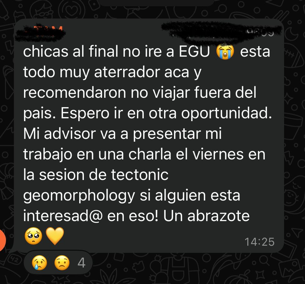 Español: chicas, al final no iré a EGU. Está todo muy aterrador acá y me recomendaron no viajar fuera del país. Espero ir en otra oportunidad. Mi advisor va a presentar mi trabajo en una charla el viernes en la sesión de tectonic geomorphology, si alguien está interesadx en eso. Un abrazote

English: girls, in the end, I won’t go to EGU. Everything here is terrifying, and I was advised not to travel outside the country. I hope I can go in another opportunity. In case anyone is interested, my advisor will present my work in a talk on Friday in the tectonic geomorphology session. Big hug