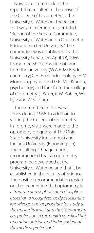 Now let us turn back to the report that resulted in the move of the College of Optometry to the University of Waterloo. The report that we are referring to is entitled
"Report of the Senate Committee, University of Waterloo on Optometric Education in the University." The committee was established by the University Senate on April 28, 1966.
Its membership consisted of four from the university (W.A.E. McBryde, chemistry; C.H. Fernando, biology; H.M.
Morrison, physics and G.E. MacKinnon, psychology) and four from the College of Optometry (I. Baker, C.W. Bobier, W.L.
Lyle and W.S. Long).
The committee met several times during 1966. In addition to visiting the College of Optometry in Toronto, visits were made to the optometry programs at The Ohio State University (Columbus) and Indiana University (Bloomington).
The resulting 29-page report, recommended that an optometry program be developed at the University of Waterloo and that it be established in the Faculty of Science.
The positive recommendation rested on the recognition that optometry is a "mature and sophisticated discipline based on a recognized body of scientific knowledge and appropriate for study at the university level" and that "Optometry is a profession in the health care field but operating outside and independent of the medical profession."
