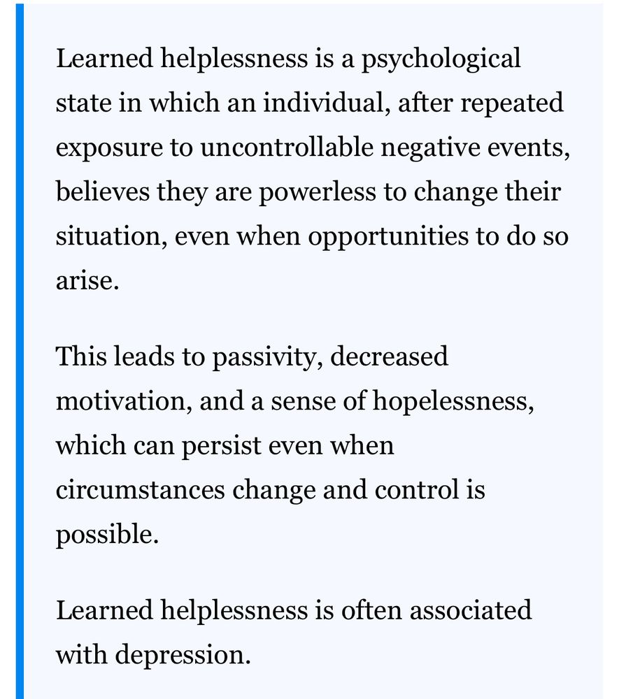 Learned helplessness is a psychological state in which an individual, after repeated exposure to uncontrollable negative events, believes they are powerless to change their situation, even when opportunities to do so arise.
This leads to passivity, decreased motivation, and a sense of hopelessness, which can persist even when circumstances change and control is possible.
Learned helplessness is often associated with depression.