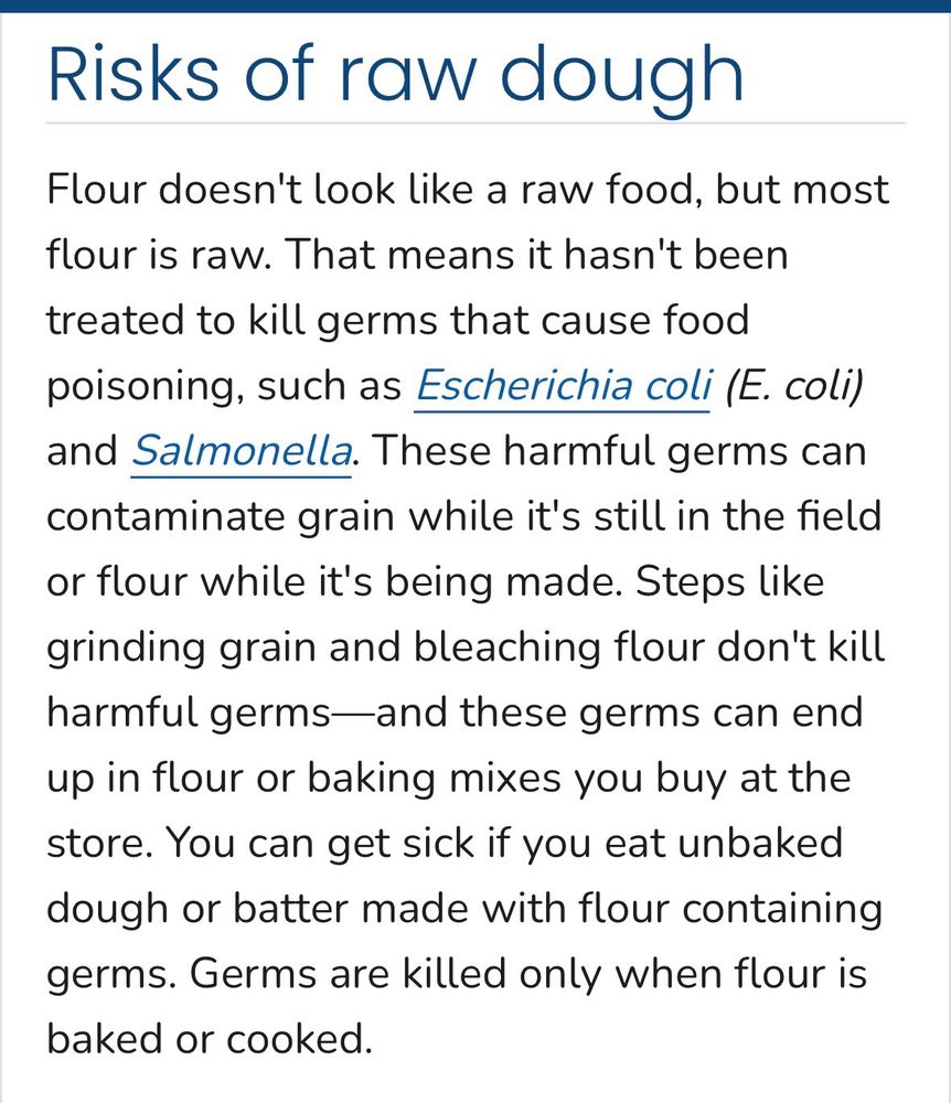Risks of raw dough
Flour doesn't look like a raw food, but most flour is raw. That means it hasn't been treated to kill germs that cause food poisoning, such as Escherichia coli (E. coli) and Salmonella. These harmful germs can contaminate grain while it's still in the field or flour while it's being made. Steps like grinding grain and bleaching flour don't kill harmful germs—and these germs can end up in flour or baking mixes you buy at the store. You can get sick if you eat unbaked dough or batter made with flour containing germs. Germs are killed only when flour is baked or cooked.