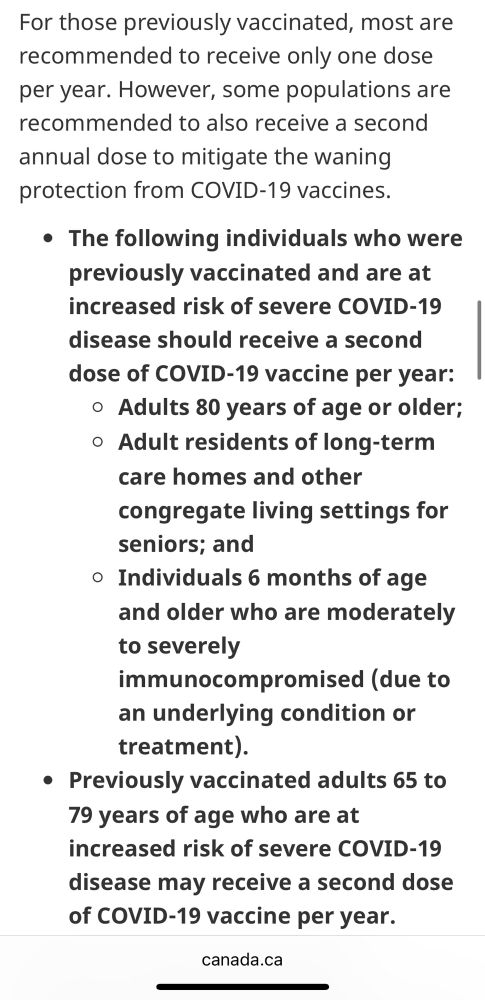 For those previously vaccinated, most are recommended to receive only one dose per year. However, some populations are recommended to also receive a second annual dose to mitigate the waning protection from COVID-19 vaccines. • The following individuals who were previously vaccinated and are at increased risk of severe COVID-19 disease should receive a second dose of COVID-19 vaccine per year: • Adults 80 years of age or older; • Adult residents of long-term care homes and other congregate living settings for seniors; and • Individuals 6 months of age and older who are moderately to severely immunocompromised (due to an underlying condition or treatment). • Previously vaccinated adults 65 to 79 years of age who are at increased risk of severe COVID-19 disease may receive a second dose of COVID-19 vaccine per year.