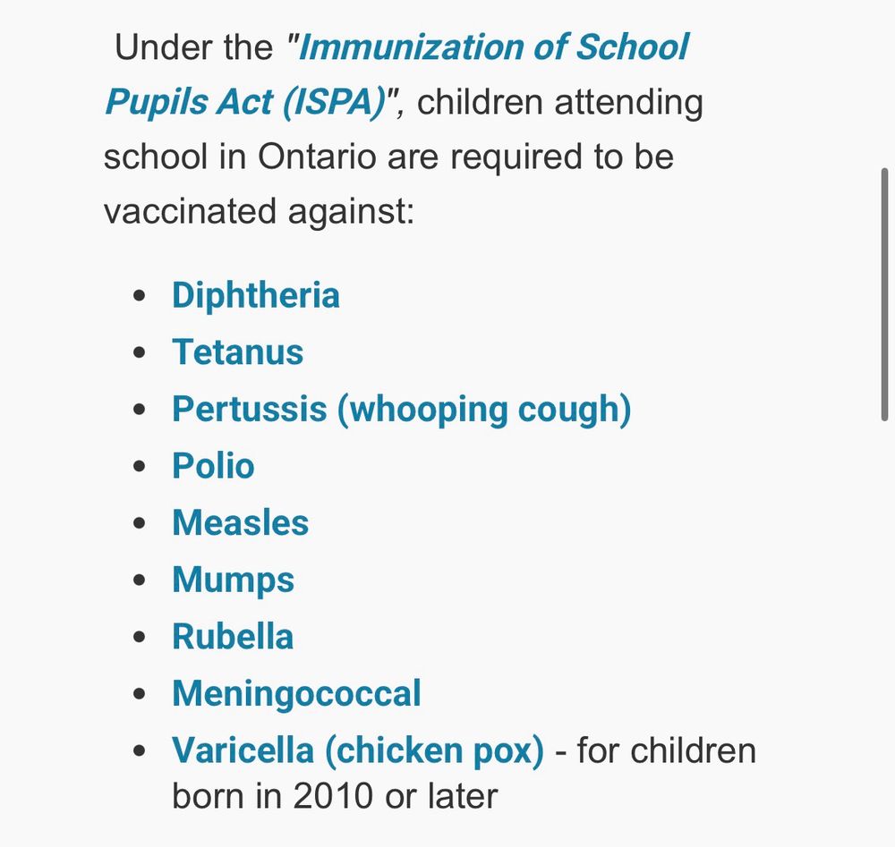 Under the "Immunization of School Pupils Act (ISPA)", children attending school in Ontario are required to be vaccinated against:
• Diphtheria
• Tetanus
• Pertussis (whooping cough)
• Polio
• Measles
• Mumps
• Rubella
• Meningococcal
• Varicella (chicken pox) - for children born in 2010 or later