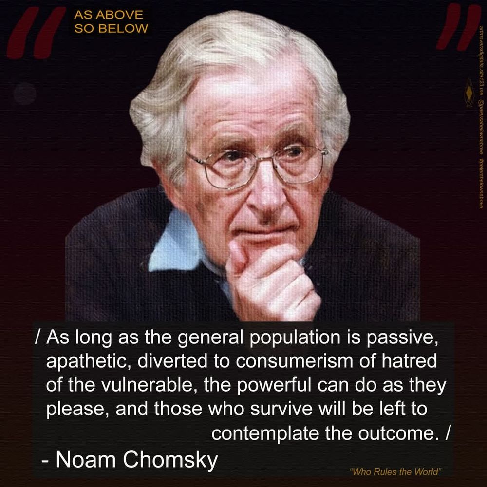 / Noam Chomsky /
.
"As long as the general population is passive, apathetic, diverted to consumerism or hatred of the vulnerable, then the powerful can do as they please, and those who survive will be left to contemplate the outcome."
