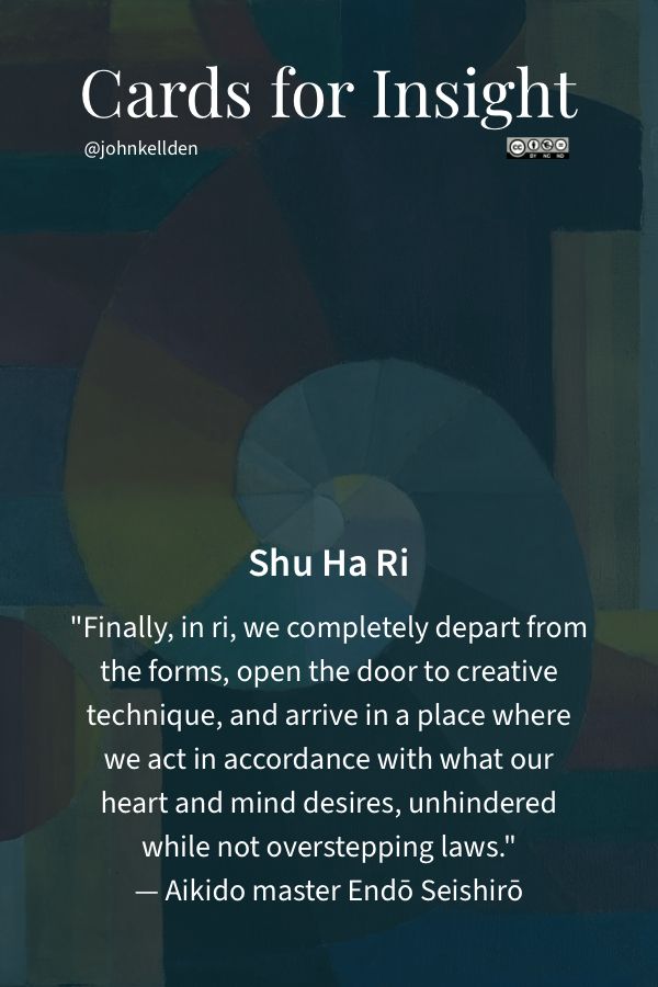 Cards for Insight: Shu Ha Ri of Opinion  

In a network, the best place 
to explore questions is in 
metalogue with other people.

Card: Shu Ha Ri 
Leveling up our social media
game, exploring questions
and refining our opinion.

Shu Ha Ri: When We Learn
"It is known that, when we learn or train in something, we pass through the stages of shu, ha, and ri. These stages are explained as follows.

In shu, we repeat the forms and discipline ourselves so that our bodies absorb the forms that our forbearers created. We remain faithful to the forms with no deviation.

Next, in the stage of ha, once we have disciplined ourselves to acquire the forms and movements, we make innovations. In this process the forms may be broken and discarded.

Finally, in ri, we completely depart from the forms, open the door to creative technique, and arrive in a place where we act in accordance with what our heart/mind desires, unhindered while not overstepping laws."
— Aikido master Endō Seishirō 

Shu: Defending personal opinion

Ha: Exploring shared questions

Ri: Refining opinions, turning 
questions into lines of inquiry 
and paths of purposeful action

Card: Personal Opinion
Defending our opinions,
our personal perspectives.

Card: Gathering
Cards act as anchors for 
framing shared inquiries.

Card: Networks of Meaning
How do our individual contributions 
interweave into a larger tapestry of 
ideas?  What new connections can 
we create to deepen the narrative?  

Card: Metalogue
Metalogue combines attention, situational 
awareness, shared intelligence and dialogue, 
enabling purposeful conversation.

https://johnkellden.medium.com/cards-for-insight-between-narratives-6a7ab15c0e49