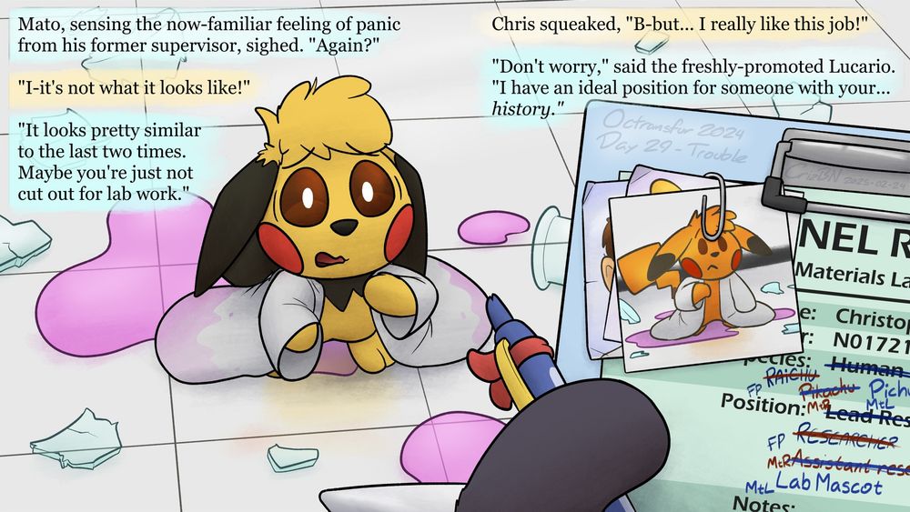 Mato, sensing the now-familiar feeling of panic from his former supervisor, sighed. "Again?"

The Pichu looked up at him, surrounded by a puddle of mysterious liquid, a broken beaker, and a scientist's coat that was now several sizes too big for him. "I-it's not what it looks like!"

"It looks pretty similar to the last two times. Maybe you're just not cut out for lab work."

Chris squeaked, "B-but... I really like this job!"

"Don't worry," said the freshly-promoted Lucario. "I have an ideal position for someone with your... history." And he wrote down "Lab Mascot" as his suggestion for the ex-human's third reassignment.