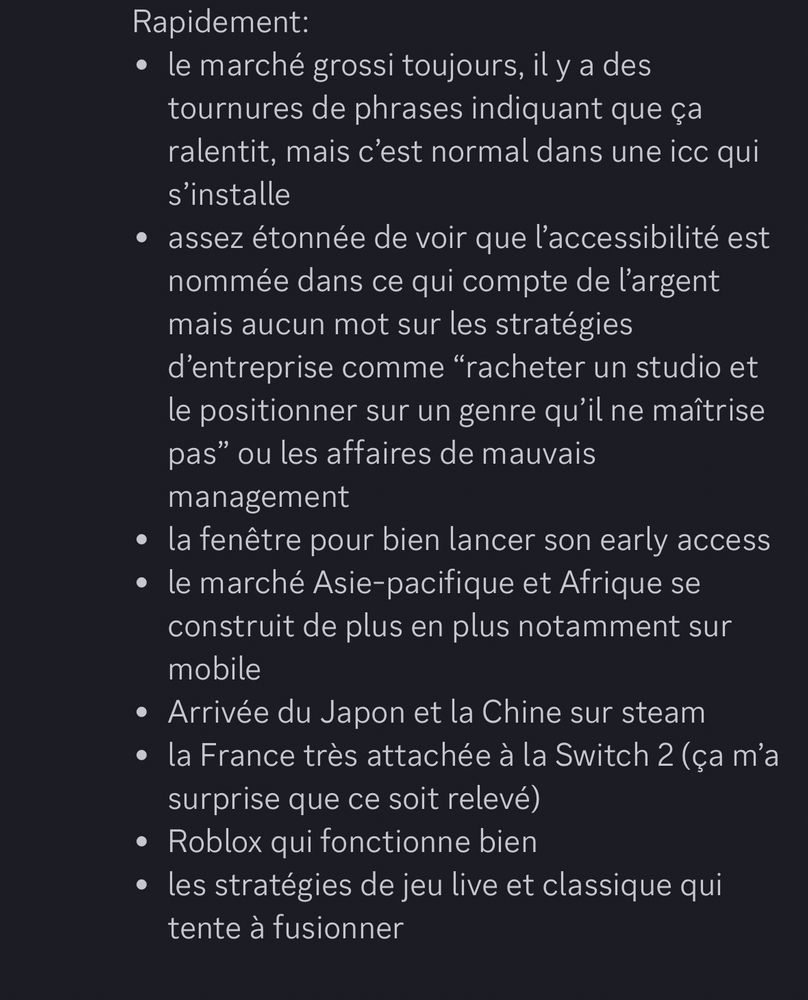Rapidement:
• le marché grossi toujours, il y a des tournures de phrases indiquant que ça ralentit, mais c'est normal dans une ico qui s'installe
• assez étonnée de voir que l'accessibilité est nommée dans ce qui compte de l'argent mais aucun mot sur les stratégies d'entreprise comme "racheter un studio et le positionner sur un genre qu'il ne maîtrise pas" ou les affaires de mauvais management
• la fenêtre pour bien lancer son early access
• le marché Asie-pacifique et Afrique se construit de plus en plus notamment sur mobile
• Arrivée du Japon et la Chine sur steam
• la France très attachée à la Switch 2 (ça m'a surprise que ce soit relevé)
• Roblox qui fonctionne bien
• les stratégies de jeu live et classique qui tente à fusionner
