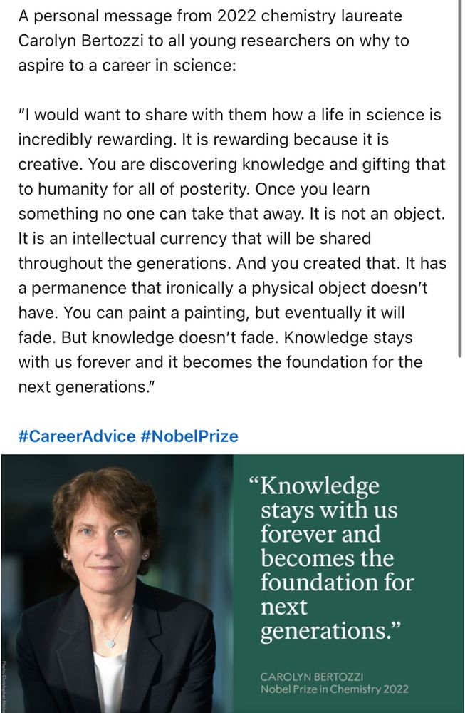 A personal message from 2022 chemistry laureate Carolyn Bertozzi to all young researchers on why to aspire to a career in science: 

”I would want to share with them how a life in science is incredibly rewarding. It is rewarding because it is creative. You are discovering knowledge and gifting that to humanity for all of posterity. Once you learn something no one can take that away. It is not an object. It is an intellectual currency that will be shared throughout the generations. And you created that. It has a permanence that ironically a physical object doesn’t have. You can paint a painting, but eventually it will fade. But knowledge doesn’t fade. Knowledge stays with us forever and it becomes the foundation for the next generations.” 