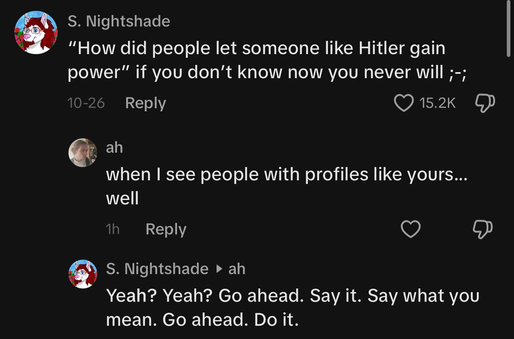 S. Nightshade
"How did people let someone like Hitler gain power" if you don't know now you never will ;;
10-26
Reply
15.2K
ah
well
when I see people with profiles like yours...
1h
Reply
S. Nightshade • ah
Yeah? Yeah? Go ahead. Say it. Say what you mean. Go ahead. Do it.