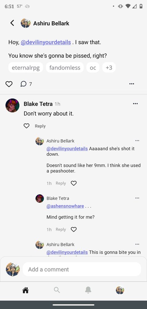 An Original Character Network screenshot.

Ashiru Bellark begins with, "Hoy, DevilInYourDetails, I saw that. You know she's gonna be pissed, right?"
Blake Tetra replies, "Don't worry about it."
Ashiru updates, "Aaaaand she's shot it down. Doesn't sound like her 9 millimeter. I think she used a peashooter."
Blake posts an ellipsis before asking, "Mind getting it for me?"

The response is cut off and continued in the next screenshot.