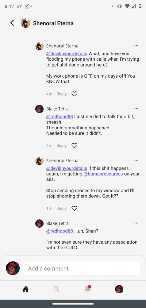 Shenorai snaps back at Blake, "What, and have you flooding my phone with calls when I'm trying to get shit done around here? My work phone is OFF on my days off! You KNOW that!"
But Blake continues on the defensive. "I just needed to talk for a bit, sheesh. Thought something happened. Needed to be sure it didn't."
Shen warns, "If this shit happens again, I'm getting humanresources on your ass. Stop sending drones to my window and I'll stop shooting them down. Got it??"
Blake realizes Shen has tagged someone in the post. However, "...uh, Shen? I'm not even sure they have any association with the GUILD."