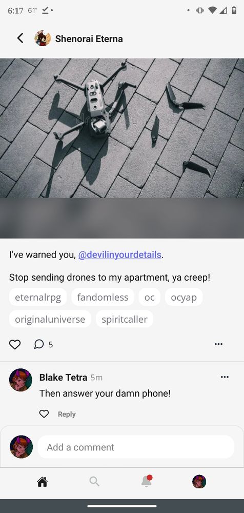 An Original Character Network screenshot. We see an image of a drone that has crashed onto the brick sidewalk. The propellors have busted off.

Shenorai Eterna declares, "I warned you, DevilInYourDetails. Stop sending drones to my apartment, ya creep!"
Blake Tetra protests, "Then answer your damn phone!"