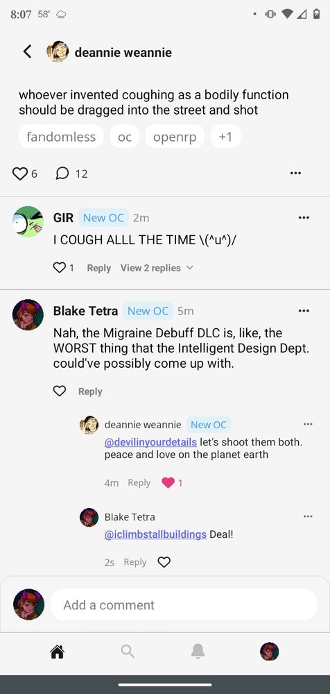 An OC Network screenshot.

Deannie Weannie posts; "whoever invented coughing as a bodily function should be dragged unto the street and shot"

GIR replies in all caps; "I cough all the time" and places an ASCII character that looks like they are raising their arms in glee.

Blake Tetra replies; "Nah, the Migraine Debuff DLC is, like, the WORST thing that the Intelligent Design Dept. could've possibly come up with."

Deannie Weannie responds to Blake; "let's shoot them both. peace and love on the planet earth."

Blake remarks back; "Deal!"