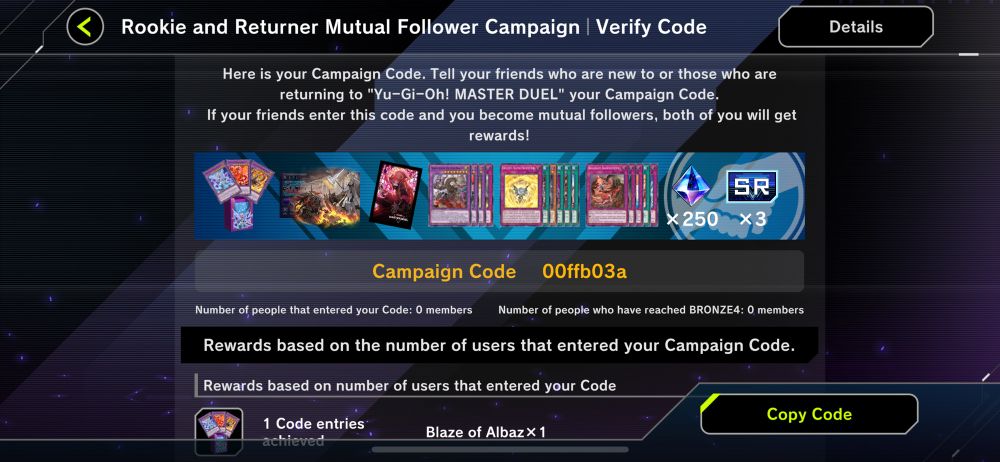 Rookie and Returner Mutual Follower Campaign | Verify Code

Here is your Campaign Code. Tell your friends who are new to or those who are returning to "Yu-Gi-Oh! MASTER DUEL" your Campaign Code.
If your friends enter this code and you become mutual followers, both of you will get rewards!

Campaign Code
00ffb03a

Number of people that entered your Code: 0 members
Number of people who have reached BRONZE4: 0 members

Rewards based on the number of users that entered your Campaign Code.
Rewards based on number of users that entered your Code