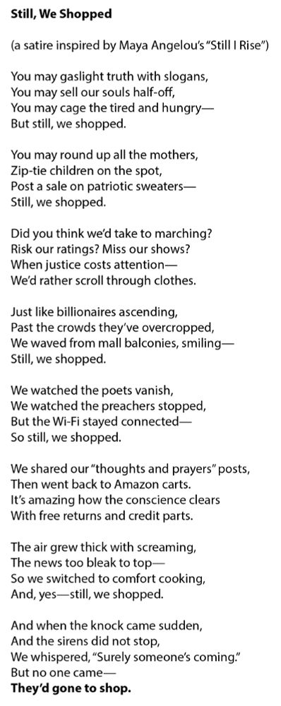 Still, We Shopped
(a satire inspired by Maya Angelou's "Still I Rise")
You may gaslight truth with slogans,
You may sell our souls half-off,
You may cage the tired and hungry—
But still, we shopped.
You may round up all the mothers,
Zip-tie children on the spot,
Post a sale on patriotic sweaters—
Still, we shopped.
Did you think we'd take to marching?
Risk our ratings? Miss our shows?
When justice costs attention—
We'd rather scroll through clothes.
Just like billionaires ascending,
Past the crowds they've overcropped,
We waved from mall balconies, smiling —
Still, we shopped.
We watched the poets vanish,
We watched the preachers stopped,
But the Wi-Fi stayed connected —
So still, we shopped.
We shared our "thoughts and prayers" posts,
Then went back to Amazon carts.
It's amazing how the conscience clears
With free returns and credit parts.
The air grew thick with screaming,
The news too bleak to top—
So we switched to comfort cooking,
And, yes— still, we shopped.
And when the knock came sudden,
And the sirens did not stop,
We whispered, "Surely someone's coming."
But no one came—
They'd gone to shop.