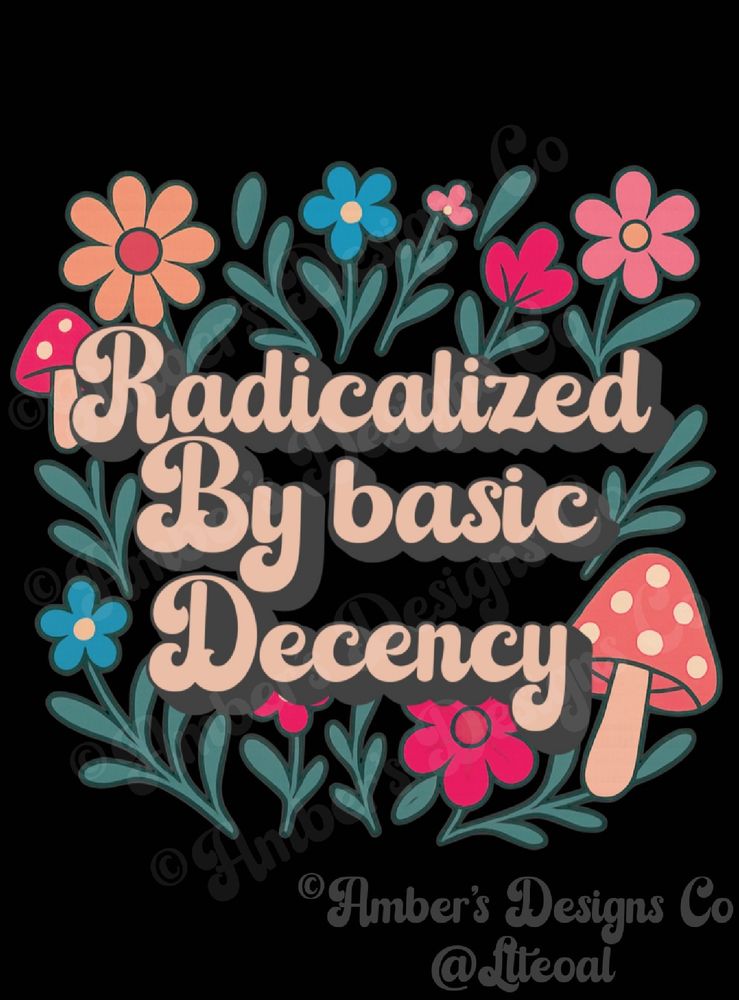 Alt text: A colorful, retro-style floral illustration with mushrooms and whimsical flowers in shades of peach, blue, pink, and red surrounding bold, cursive text that reads “Radicalized By Basic Decency.” The background is black, and the design includes stylized greenery. The artwork is watermarked with “Amber’s Designs Co @Ltteoal.”