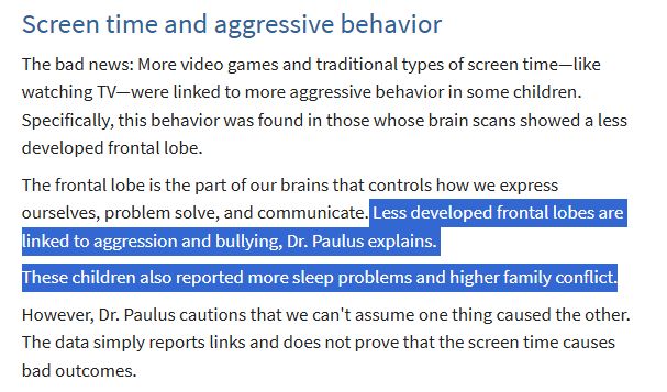 Screenshot of a 2019 article. The text says:
"Screen time and aggressive behavior
The bad news: More video games and traditional types of screen time—like watching TV—were linked to more aggressive behavior in some children. Specifically, this behavior was found in those whose brain scans showed a less developed frontal lobe.

The frontal lobe is the part of our brains that controls how we express ourselves, problem solve, and communicate. Less developed frontal lobes are linked to aggression and bullying, Dr. Paulus explains.

These children also reported more sleep problems and higher family conflict.

However, Dr. Paulus cautions that we can't assume one thing caused the other. The data simply reports links and does not prove that the screen time causes bad outcomes."

Highlighted text is "Less developed frontal lobes are linked to aggression and bullying, Dr. Paulus explains.

These children also reported more sleep problems and higher family conflict."
