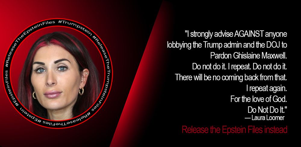 A photo of Laura Loomer rests on background of red and black, encircled by the words #ReleaseTheFiles #Epstein #EpsteinFiles #ReleaseTheEpsteinFiles #Trumpstein #ReleaseTheTrumpsteinFiles in white on a black background.
Laura Loomer is quoted here
"I strongly advise AGAINST anyone lobbying the Trump admin and the DOJ to Pardon Ghislaine Maxwell. Do not do it. I repeat. Do not do it. There will be no coming back from that. I repeat again. For the love of God. Do Not Do It."

Beneath that is the recommendation to Release the Epstein Files Instead.