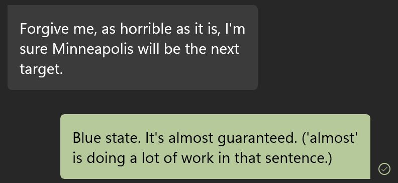 From a text conversation a couple of hours ago: Forgive me, as horrible as it is, I'm sure Minneapolis will be the next target. Blue state. It's almost guaranteed. ('almost is doing a lot of work in that sentence.) 