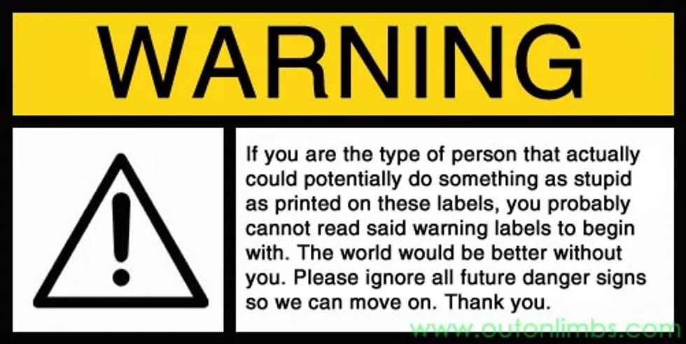Warning sign and universal warning symbol (triangle w/ exclamation point) and the message: If you are the type of person that actually could potentially do something as stupid as printed on these labels, you probably cannot read said warning labels to begin with. The world would be better without you. Please ignore all future danger signs so we can move on, Thank you.