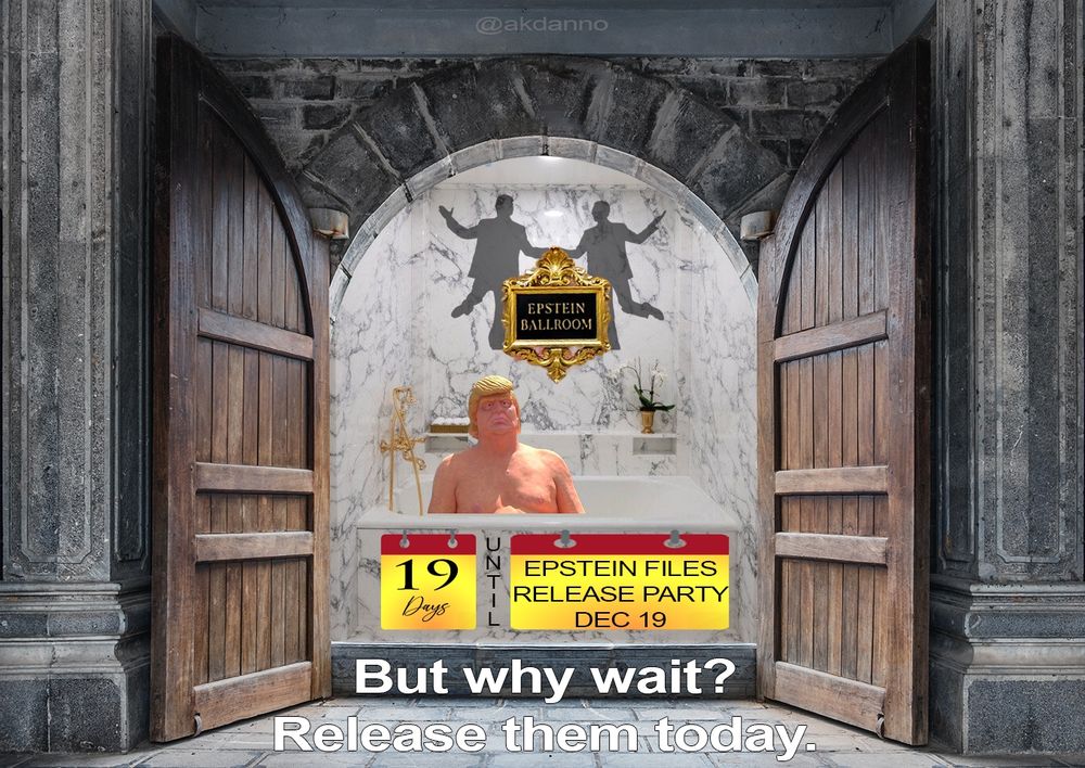 donOld trump in his newly 'remodeled' White House bathroom with its extensive use of marble and wood imported from the Amazon Rain Forest. The fool has no clothes as he sits in the tub dreaming of another 3 way with jeff and Bubba. On the marble wall behind the tub is a gold framed sign stating simply 'Epstein Ballroom" while the silhouetted dancing figures of donnie and jeff appear behind the frame. 19 days remain for the Epstein Files Release Party, scheduled for December 19, 2025. But why wait? Release them today.