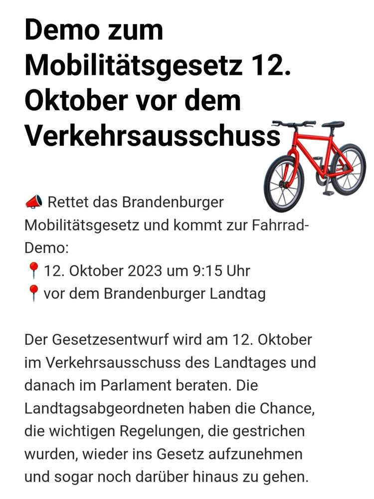Rettet das Brandenburger Mobilitätsgesetz und kommt zur Fahrrad-Demo:

Wann? 12. Oktober 2023 um 9:15 Uhr
Wo? Vor dem Brandenburger Landtag

Der Gesetzesentwurf wird am 12. Oktober im Verkehrsausschuss des Landtages und danach im Parlament beraten. Die Landtagsabgeordneten haben die Chance, die wichtigen Regelungen, die gestrichen wurden, wieder ins Gesetz aufzunehmen und sogar noch darüber hinaus zu gehen.