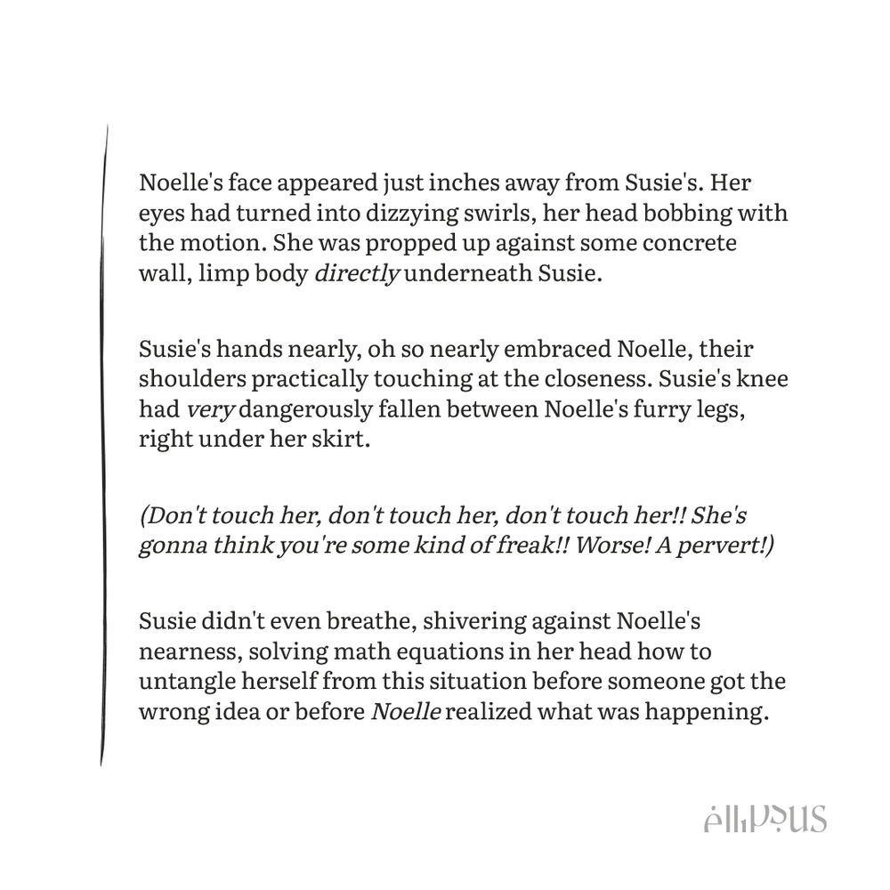 Noelle's face appeared just inches away from Susie's. Her eyes had turned into dizzying swirls, her head bobbing with the motion. She was propped up against some concrete wall, limp body directly underneath Susie.

Susie's hands nearly, oh so nearly embraced Noelle, their shoulders practically touching at the closeness. Susie's knee had very dangerously fallen between Noelle's furry legs, right under her skirt.

(Don't touch her, don't touch her, don't touch her!! She's gonna think you're some kind of freak!! Worse! A pervert!)

Susie didn't even breathe, shivering against Noelle's nearness, solving math equations in her head how to untangle herself from this situation before someone got the wrong idea or before Noelle realized what was happening.