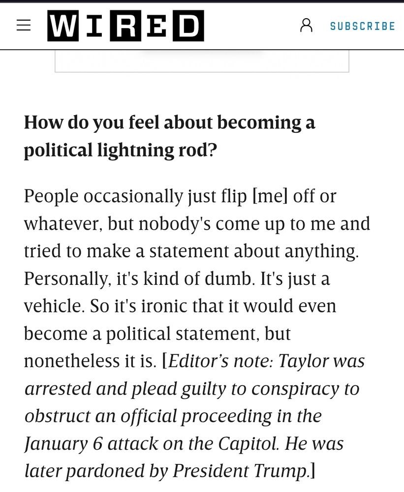 WIRED Q&A talking to a cyber truck owner about how they deal with the political statement of a cyber truck. Driver denies political affiliation with car, brushing off people who flip him off. Editor's note mentions that driver plead guilty to the Jan 6th attack on the capitol and pardoned by trump 