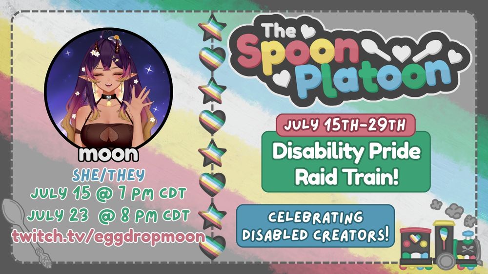 Promo graphic for the Spoon Platoon Disability Pride Month 2025 Raid Train by petito_nico. Graphic shows the Disability Pride Flag: red, yellow/gold, white, blue, and green, as the background. Atop it is a transparent white layer with words on the right saying: The Spoon Platoon July 15th-29th Disability Pride Raid train Celebrating Disabled Creators with art of a train drawn in the colors of the disability pride flag by petito_nico. In the middle is a column of stars and hearts made with the Disability pride flag. On the left is eggdropmoon's avatar on the top with text below reading: moon, she/they, july 15 at 7 pm cdt, july 23 at 8 pm cdt, and twitch.tv/eggdropmoon. In the bottom right is a silver spoon that was designed by petito_nico.